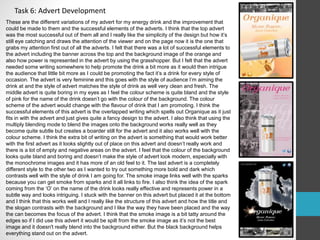 Task 6: Advert Development 
These are the different variations of my advert for my energy drink and the improvement that 
could be made to them and the successful elements of the adverts. I think that the top advert 
was the most successful out of them all and I really like the simplicity of the design but how it’s 
still eye catching and draws the attention of the viewer and on the page now it is the one that 
grabs my attention first out of all the adverts. I felt that there was a lot of successful elements to 
the advert including the banner across the top and the background image of the orange and 
also how power is represented in the advert by using the grasshopper. But I felt that the advert 
needed some writing somewhere to help promote the drink a bit more as it would then intrigue 
the audience that little bit more as I could be promoting the fact it’s a drink for every style of 
occasion. The advert is very feminine and this goes with the style of audience I’m aiming the 
drink at and the style of advert matches the style of drink as well very clean and fresh. The 
middle advert is quite boring in my eyes as I feel the colour scheme is quite bland and the style 
of pink for the name of the drink doesn’t go with the colour of the background. The colour 
scheme of the advert would change with the flavour of drink that I am promoting. I think the 
successful elements of this advert is the overlapped writing which spells out Organique as it just 
fits in with the advert and just gives quite a fancy design to the advert. I also think that using the 
multiply blending mode to blend the images onto the background works really well as they 
become quite subtle but creates a boarder still for the advert and it also works well with the 
colour scheme. I think the extra bit of writing on the advert is something that would work better 
with the first advert as it looks slightly out of place on this advert and doesn’t really work and 
there is a lot of empty and negative areas on the advert. I feel that the colour of the background 
looks quite bland and boring and doesn’t make the style of advert look modern, especially with 
the monochrome images and it has more of an old feel to it. The last advert is a completely 
different style to the other two as I wanted to try out something more bold and dark which 
contrasts well with the style of drink I am going for. The smoke image links well with the sparks 
because you can get smoke from sparks and it all links to fire. I also think the idea of the spark 
coming from the ‘O’ on the name of the drink looks really effective and represents power in a 
subtle way and looks intriguing. I stuck with the banner on this advert but placed it at the bottom 
and I think that this works well and I really like the structure of this advert and how the title and 
the slogan contrasts with the background and I like the way they have been placed and the way 
the can becomes the focus of the advert. I think that the smoke image is a bit tatty around the 
edges so if I did use this advert it would be spilt from the smoke image as it’s not the best 
image and it doesn't really blend into the background either. But the black background helps 
everything stand out on the advert. 
 
