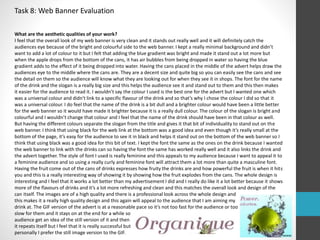 Task 8: Web Banner Evaluation 
What are the aesthetic qualities of your work? 
I feel that the overall look of my web banner is very clean and it stands out really well and it will definitely catch the 
audiences eye because of the bright and colourful side to the web banner. I kept a really minimal background and didn’t 
want to add a lot of colour to it but I felt that adding the blue gradient was bright and made it stand out a lot more but 
when the apple drops from the bottom of the cans, it has air bubbles from being dropped in water so having the blue 
gradient adds to the effect of it being dropped into water. Having the cans placed in the middle of the advert helps draw the 
audiences eye to the middle where the cans are. They are a decent size and quite big so you can easily see the cans and see 
the detail on them so the audience will know what they are looking out for when they see it in shops. The font for the name 
of the drink and the slogan is a really big size and this helps the audience see it and stand out to them and this then makes 
it easier for the audience to read it. I wouldn’t say the colour I used is the best one for the advert but I wanted one which 
was a universal colour and didn't link to a specific flavour of the drink and so that’s why I chose the colour I did so that it 
was a universal colour. I do feel that the name of the drink is a bit dull and a brighter colour would have been a little better 
for the web banner so it would have made it brighter because it is a really dull colour. The colour of the slogan is bright and 
colourful and I wouldn’t change that colour and I feel that the name of the drink should have been in that colour as well. 
But having the different colours separate the slogan from the title and gives it that bit of individuality to stand out on the 
web banner. I think that using black for the web link at the bottom was a good idea and even though it’s really small at the 
bottom of the page, it’s easy for the audience to see it in black and helps it stand out on the bottom of the web banner so I 
think that using black was a good idea for this bit of text. I kept the font the same as the ones on the drink because I wanted 
the web banner to link with the drinks can so having the font the same has worked really well and it also links the drink and 
the advert together. The style of font I used is really feminine and this appeals to my audience because I want to appeal it to 
a feminine audience and so using a really curly and feminine font will attract them a lot more than quite a masculine font. 
Having the fruit come out of the cans of drinks expresses how fruity the drinks are and how powerful the fruit is when it hits 
you and this is a really interesting way of showing it by showing how the fruit explodes from the cans. The whole design is 
interesting and I feel that it works a lot better than my advertisement I did and I really do like it a lot better because it shows 
more of the flavours of drinks and it’s a lot more refreshing and clean and this matches the overall look and design of the 
can itself. The images are of a high quality and there is a professional look across the whole design and 
this makes it a really high quality design and this again will appeal to the audience that I am aiming my 
drink at. The GIF version of the advert is at a reasonable pace so it’s not too fast for the audience or too 
slow for them and it stays on at the end for a while so 
audience get an idea of the still version of it and then 
it repeats itself but I feel that it is really successful but 
personally I prefer the still image version to the GIF. 
 