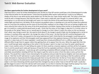 Task 8: Web Banner Evaluation 
Are there opportunities for further development of your work? 
I feel that there is room for further development and I do feel as if the GIF version could have a lot of development to make 
it that little bit better for the web banner. I think that the gradient effect works really well but I could try out different 
shades of the blue to see what version works better but I do feel the one I have chosen works well. The colour of the font 
could do with a change because I feel that the colour I have used is really dull, even though it is universal which I was 
wanting but it is so dull and not that bright and I want it to match the theme of the web banner because I want it to be 
really bright and stand out a lot better. At the moment my gradient colour is standing out a lot and this draws the audiences 
eyes to it and then the audience see the name of the drink after reading it on the image of the can so having a brighter and 
more colourful font colour for the name of the drink would work a lot better. Having a blue (similar to the gradient colour to 
get it to match) or a pale pink/red would work as well. I think that the colour of the slogan is okay but it’s a similar colour to 
the purple on the ‘grape’ flavour can so I would want to change it so that it doesn’t match the colour on the can because 
that’s what I was trying to avoid. But I do need to think about if I do change it would it fade into the background or not be as 
strong so it could go either way when I do change the colour of the name. I do feel that the GIF could be developed a lot 
more as I feel it isn’t really a strong point to the actual web banner itself. I think that for the pineapple I could have got an 
image of an explosion and then the pineapple could have appeared from that explosion because of the black and grey patch 
around it, it does look as if it’s been exploded. I could have then introduced different fruit in a different way by using 
different effect to get them to appear rather than getting them all to appear from the cans. When the apple falls from the 
cans I could have got water splashing so then when it hits the place I want it to stop it can have the water splashing and 
make it more realistic and as if it was falling into water. Or there could be a massive explosion and then all the fruit appear 
from it and this would work really well because of how the fruit has exploded and there is little bits of fruit everywhere so it 
would link well to an explosion. I could also go with something completely different and get the drinks to fall from the top 
and shake around before standing still from the impact or get the name to come in from the side or come up from the 
bottom. This would then make it more interesting for the audience and just make the banner brighter and more exciting to 
look at. I feel that my GIF web banner is quite simple and plain and I want to make it exciting so that the audience will be 
really interested or impressed and this helps persuade them to buy the drink. But I do feel as if mine doesn’t really make 
much of an impact on the web banner itself and looks quite boring. If I had more time to do it in I would have been able to 
make it a lot more interesting and this would have then changed my view on what I have on the GIF file itself. I could also 
get the slogan to come in from the side but with some power to it so then it matches the slogan itself by saying it has more 
power and by introducing the slogan with power will be really different and relate to the slogan itself. 
 