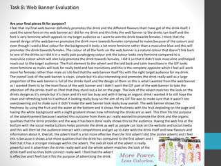 Task 8: Web Banner Evaluation 
Are your final pieces fit for purpose? 
I feel that my final web banner definitely promotes the drink and the different flavours that I have got of the drink itself. I 
used the same font on my web banner as I did for my drink and this links the web banner to the drinks can itself and the 
font is very feminine which appeals to my target audience as I want to aim the drink towards females. I think that the 
overall design of the web banner promotes the drink more towards females compared to males because of the colours and 
even though I used a blue colour for the background it looks a lot more feminine rather than a masculine blue and this will 
promotes the drink towards females. The colour of all the fonts on the web banner is a natural colour that doesn’t link back 
to one of the drinks so I did it in a really pale purple/grey colour and the colour looks very feminine compared to a 
masculine colour which will also help promote the drink towards females. I did it so that it didn’t look masculine and helped 
reach out to the target audience. The fruit element to the advert and the laid back and calm transitions in the GIF looks 
more feminine as males will look for really bold and fast transitions and this is the complete opposite which I feel will work 
more for females rather than male so I do feel that the web banner itself fits with the right target audience for my drink. 
The overall look of the web banner is clean, simple but it’s also interesting and promotes the drink really well as a large 
proportion of the web banner is full of the drinks itself and the design of them so this is what I wanted from the web banner 
as I wanted them to be the main focus of the web banner and I didn’t want the GIF part of the web banner to take the 
attention off the drinks itself so I feel that they stand out a lot on the page. The look of the advert matches the look on the 
drinks design as it’s simple but it’s clean and it’s not too busy and with it being an organic drink I wanted it to still have the 
clean and refreshing look to it without it looking really busy so the aim of my GIF file was to make sure that it wasn’t too 
overpowering and to make sure it didn’t make the web banner look really busy overall. The web banner shows the 
freshness by using the fruit and the water at the bottom and it shows the fruitiness with the fruit exploding on the page and 
having the white background with a slight gradient shows how refreshing the drinks are as well. This then fits the purpose 
of the advertisement because I wanted this outcome from them as I really wanted to promote the drink and the organic 
qualities that the drink provides and the way it has been done really shows this to the audience. Having the web link at the 
bottom with the social media buttons helps promote the drink as well as people can look on the website and social media 
and this will then let the audience interact with competitions and get up to date with the drink itself and new flavours and 
information about it. Overall, the advert itself is a lot more effective than the first advert I did (the poster advert) and I feel 
this is because it shows a lot more qualities that the drink has compared to the first advert and I 
feel that it has a stronger message within the advert. The overall look of the advert is really 
powerful and it advertises the drinks really well and the whole advert matches the look of the 
drink itself and so they both connect really well. I feel that the advert 
is effective and I feel that it fits the purpose of advertising the drink. 
 