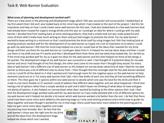 Task 8: Web Banner Evaluation 
What areas of planning and development worked well? 
There are a few areas in the planning and development stage which I felt was successful and unsuccessful. I looked back at 
my first advert that I did and I also looked back at the mind map which I had created at the start of the project. I did this for 
inspiration and help on how I could create some web banners for this task. I had also looked back at a few web banners that 
had already been created for organic energy drinks and this was so I could get an idea for where I could go with my web 
banner. I decided that from looking back at some existing products, they had a simple look but was really powerful and 
most of them didn’t really have much writing on them and just had images to promote the drink. For my web banner I 
wanted to keep writing to a minimum so that I could promote the drink itself by using images but I felt that looking back at 
existing products worked well for the development of my web banner as it gave me a lot of inspiration as to where I could 
go with my web banner. I felt that the mind map helped me a lot as I could look at the ideas that I wanted for my drink 
design and then use them for my web banner as I could gain ideas from it. It helped me narrow ideas down and then I could 
use them in my draft and see if it works and then I developed them from there and see what they looked like. So I do feel as 
if the mind map worked well for my as it gave me ideas for the web banner and this then helped me think of the design a 
lot quicker. The development stage of my web banner was successful as well. I had thought of 3 potential ideas for my web 
banner and once I had thought of my first design, the other ones came to me easier than I thought they would. For every 
idea of web banner I did a different size of web banner as this helped me narrow down what kind of style I liked for my web 
banner as there was a lot of different sizes to chose from. I then thought that the rectangle style for the web banner worked 
a lot as I could fit all the detail on it that I wanted and I had enough room for the negative space on the web banner to help 
elements stand out on it. For every web banner that I did, I did a few drafts of each one and they all had something different 
on them. This then gave me 3 options within one web banner to decide which one was the best for the drink and then it 
made it a lot more flexible so if I wanted I could of added a few different ideas together and see what happened. I think that 
having a lot of options rather than a couple worked so well and it didn’t leave me thinking of what ideas to have and gave 
me plenty of options. It also helped me narrow down what idea I wanted by looking at the other options that I had. I feel 
that the development stage worked really well for my web banner as it was really detailed with a lot of different options for 
my web banner and it helped me decide a lot easier which web banner worked a lot better than the rest. I do feel that there 
could have been some more work added to the planning stage as I only used existing products and a mind map to guide my 
ideas together and even though it worked for me in that stage, there could have been more added to the planning part to 
help me gain some more ideas together and make 
my planning more broader. But I do feel that the 
web banner I chose was the right one for my drink 
and all the ideas from the development stage 
helped me chose which one I wanted. 
 