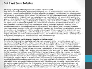 Task 8: Web Banner Evaluation 
What areas of planning and development could have done with more work? 
I feel that most of the development stage and the planning stage was a lot more successful and worked well rather than 
unsuccessful. I think that the planning stage could have done with a lot more work as I only used the first mind map I did as 
the generator of ideas and some existing products that I had looked at to help me gain a visual idea of what my web banner 
could actually look like. I think that I could have created a mind map especially for the web banner and this would of then 
gave me a range of ideas that would be useful for my web banner. It would of also helped me create a design specifically for 
the web banner rather than using a mind map that was for the design of the drink. This then would make it a lot easier for 
me and would then be done specifically for the web banner so I could create more ideas based on that. I feel that I could 
have looked a few more existing products for different energy drinks as I only looked at two and I felt if I had created a 
mood board with loads of different existing products, even for different types of energy drinks I could have gained a lot 
more knowledge and ideas from it. I feel that the development stage was really successful as I had gained a lot of ideas and 
then put them onto the web banners and I had gained a real wide range of different designs but I do feel that I could have 
tried out a lot of different GIF designs as I felt that I had only done the one and stuck with it for my final design so having a 
range of different GIF files would have helped me find a successful one. I feel it worked well but there is a few things I would 
change for the planning stage as it wasn’t as successful as the development stage. 
What effect did you think your development stages had on the final product? 
The effect that the development stage had on my final product was massive as I had a lot of different ideas and the 
development stage helped me pick the right one to suit my energy drink. I had a range of different designs and by doing 3 
different interpretations of one web banner helped me have more to chose from and also I could have used a range of 
different ideas from the designs I had got and then made one final one. I created a GIF file for my web banner and for every 
idea I had I made them into a GIF file and I feel that this had a massive impact on my final design. This is because some of 
the GIF files didn’t look right and I didn’t like some of them so the one I chose was the one I felt worked the best but I do 
feel that I could have tried a different range of GIF files for my final web design as I still feel that it’s not the best at all and 
isn’t that successful. I feel that the final product I have created without it being a GIF file is really successful and works really 
well and it matches the overall look of the can design and they both link together really well and so I do feel that I have 
chosen the right design out of them all. If I didn’t have the development stage for my web banner then I would have 
struggled to have created one which I felt was successful and it would have taken a lot longer than it has done as I would 
have needed to think of one design and do it and if it didn’t work then it would have had to do as I wouldn't have time for 
the development part. I do feel though that the development section was really successful and helped me create a web 
banner that worked really well for me and my product and helped advertise the drink really well and I feel that the web 
banner has worked a lot better than any of the other adverts I have done as it links really well with the design of the drink. 
 
