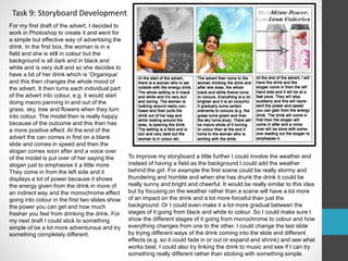 Task 9: Storyboard Development 
For my first draft of the advert, I decided to 
work in Photoshop to create it and went for 
a simple but effective way of advertising the 
drink. In the first box, the woman is in a 
field and she is still in colour but the 
background is all dark and in black and 
white and is very dull and so she decides to 
have a bit of her drink which is ‘Organique’ 
and this then changes the whole mood of 
the advert. It then turns each individual part 
of the advert into colour, e.g. it would start 
doing macro panning in and out of the 
grass, sky, tree and flowers when they turn 
into colour. The model then is really happy 
because of the outcome and this then has 
a more positive effect. At the end of the 
advert the can comes in first on a blank 
slide and comes in speed and then the 
slogan comes soon after and a voice over 
of the model is put over of her saying the 
slogan just to emphasise it a little more. 
They come in from the left side and it 
displays a lot of power because it shows 
the energy given from the drink in more of 
an indirect way and the monochrome effect 
going into colour in the first two slides show 
the power you can get and how much 
fresher you feel from drinking the drink. For 
my next draft I could stick to something 
simple of be a lot more adventurous and try 
something completely different. 
To improve my storyboard a little further I could involve the weather and 
instead of having a field as the background I could add the weather 
behind the girl. For example the first scene could be really stormy and 
thundering and horrible and when she has drunk the drink it could be 
really sunny and bright and cheerful. It would be really similar to this idea 
but by focusing on the weather rather than a scene will have a lot more 
of an impact on the drink and a lot more forceful than just the 
background. Or I could even make it a lot more gradual between the 
stages of it going from black and white to colour. So I could make sure I 
show the different stages of it going from monochrome to colour and how 
everything changes from one to the other. I could change the last slide 
by trying different ways of the drink coming into the slide and different 
effects (e.g. so it could fade in or out or expand and shrink) and see what 
works best. I could also try linking the drink to music and see if I can try 
something really different rather than sticking with something simple. 
 