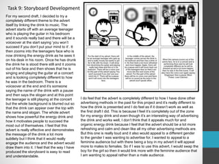 Task 9: Storyboard Development 
For my second draft, I decided to try a 
completely different theme to the advert 
itself by linking the drink to music. The 
advert starts off with an average teenager 
who is playing the guitar in his bedroom 
and it sounds really bad and there will be a 
voiceover at the start saying ‘you won’t 
succeed if you don’t put your mind to it’. It 
then zooms into the teenagers face who is 
now drinking the energy drink as he sees it 
on his desk in his room. Once he has drunk 
the drink he is stood there still and it zooms 
out of his face and then shows that he is 
singing and playing the guitar at a concert 
and is looking completely different to how 
he was in the bedroom. There is a 
voiceover at the end and it’s someone 
saying the name of the drink with a pause 
and then says the slogan and at this point 
the teenager is still playing at the concert 
but the whole background is blurred out so 
that the drink can appear over the top with 
the name and slogan. The whole advert 
shows how powerful the energy drink and 
how it motivates people to succeed the 
most out of themselves. I feel that this 
advert is really effective and demonstrates 
the message of the drink a lot more 
subtlety but I think that it would really 
engage the audience and the advert would 
draw them into it. I feel that the way I have 
produced the storyboard is easy to read 
and understandable. 
I do feel that the advert is completely different to how I have done other 
advertising methods in the past for this project and it’s really different to 
how the drink is presented and I do feel as if it doesn’t work as well as 
the first draft I did. This is because I feel it’s completely out of the zone 
for my energy drink and even though it’s an interesting way of advertising 
the drink and works well, I don’t think that it appeals much for and 
organic energy drink because I feel that the advert should be a lot more 
refreshing and calm and clean like all my other advertising methods are. 
But this one is really loud and it also would appeal to a different gender 
to the gender I was wanting to advertise for. I wanted to appeal to a 
feminine audience but with there being a boy in my advert it will appeal 
more to males to females. So if I was to use this advert, I would swap the 
boy for the girl so then it would link more with the feminine audience that 
I am wanting to appeal rather than a male audience. 
 