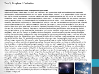 Task 9: Storyboard Evaluation 
Are there opportunities for further development of your work? 
I feel that the advert itself is really successful and I feel that it will appeal to my target audience really well but there is 
definitely work for further development with this advert. With the advert, there is a lot of ways to take it further especially 
with the background of the advert. I really like the idea of it being monochrome and all dull and dark at first until she has a 
drink of the energy drink and then everything changes to colour and it’s all bright. I really like this idea because it explains 
the drink well and broadcasts the message without it being said within the advert. I could use more points to voice over at 
the end of the advert to explain more of the drink and the qualities it has (e.g. the calories it contains and the low caffeine) 
just to really promote the drink itself and this would then draw the audiences attention to the drink a lot more with the 
qualities of the drink being advertised. At the end of the advert, I could try different directions for the drink to fly into (e.g. 
the right side or drop from the top of the screen to the bottom) and this then would help me get a perspective of what 
direction works better for the advert as I feel dropping the can from the top of the screen could look really effective and 
would work quite well. For the start of the advert, instead of using the monochrome effect turning to colour, I could try 
involving the weather as the background to make it more powerful and use more interesting images. I could use lightening 
and dull skies for the first slide and then when the model drinks the drink, I could use a really sunny image which is quite 
clear and bright blue skies. This would add more interesting colours and make the advert a lot more interesting by using 
different images compared to this one as I’m using the same setting/image by having the field but having it from 
monochrome to colour. I don’t think I would improve how the model is on the advert as she can be really miserable in the 
thunder and then as soon as it turns all sunny she would be smiling and really happy. Instead of zooming into everything 
being changed into colour, I could keep the attention of the models face who can watch it all change into colour and then 
there is a massive sweep across the field with it all changing into colour so then it wouldn’t take as long for the advert to 
change from monochrome to colour. Having it zoom in and out of certain elements changing into colour would take quite a 
while and this would then make it a lot more longer than the advert actually should be so I feel that changing the way the 
colour appears would be beneficial. I could change the advert at the end completely by having the drink taken away from 
the end and I could instead have the woman put her headphones in after she has had a bit of the drink and start running 
through the field. It could then get blurred out and over the top have the drink and the slogan added over the top of the 
blurred background and also have the can over the background too. I could also then have quite a calm but an upbeat song 
playing out when the girl has her headphones in just to add some music to the 
advert and this would then relate the the model and not just be adding music 
in over the top. Having the girl run off will show the energy you can gain from 
the drink and this will then relate to what the drink is there for and this could be 
a really effective ending but still having the can shown in the advert but having 
it over the background. 
 