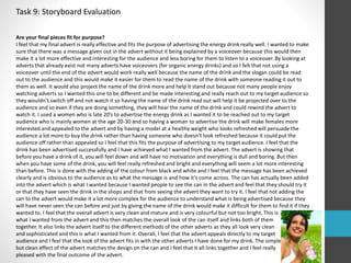 Task 9: Storyboard Evaluation 
Are your final pieces fit for purpose? 
I feel that my final advert is really effective and fits the purpose of advertising the energy drink really well. I wanted to make 
sure that there was a message given out in the advert without it being explained by a voiceover because this would then 
make it a lot more effective and interesting for the audience and less boring for them to listen to a voiceover. By looking at 
adverts that already exist not many adverts have voiceovers (for organic energy drinks) and so I felt that not using a 
voiceover until the end of the advert would work really well because the name of the drink and the slogan could be read 
out to the audience and this would make it easier for them to read the name of the drink with someone reading it out to 
them as well. It would also project the name of the drink more and help it stand out because not many people enjoy 
watching adverts so I wanted this one to be different and be made interesting and really reach out to my target audience so 
they wouldn’t switch off and not watch it so having the name of the drink read out will help it be projected over to the 
audience and so even if they are doing something, they will hear the name of the drink and could rewind the advert to 
watch it. I used a women who is late 20’s to advertise the energy drink as I wanted it to be reached out to my target 
audience who is mainly women at the age 20-30 and so having a woman to advertise the drink will make females more 
interested and appealed to the advert and by having a model at a healthy weight who looks refreshed will persuade the 
audience a lot more to buy the drink rather than having someone who doesn’t look refreshed because it could put the 
audience off rather than appealed so I feel that this fits the purpose of advertising to my target audience. I feel that the 
drink has been advertised successfully and I have achieved what I wanted from the advert. The advert is showing that 
before you have a drink of it, you will feel down and will have no motivation and everything is dull and boring. But then 
when you have some of the drink, you will feel really refreshed and bright and everything will seem a lot more interesting 
than before. This is done with the adding of the colour from black and white and I feel that the message has been achieved 
clearly and is obvious to the audience as to what the message is and how it’s come across. The can has actually been added 
into the advert which is what I wanted because I wanted people to see the can in the advert and feel that they should try it 
or that they have seen the drink in the shops and that from seeing the advert they want to try it. I feel that not adding the 
can to the advert would make it a lot more complex for the audience to understand what is being advertised because they 
will have never seen the can before and just by giving the name of the drink would make it difficult for them to find it if they 
wanted to. I feel that the overall advert is very clean and mature and is very colourful but not too bright. This is 
what I wanted from the advert and this then matches the overall look of the can itself and links both of them 
together. It also links the advert itself to the different methods of the other adverts as they all look very clean 
and sophisticated and this is what I wanted from it. Overall, I feel that the advert appeals directly to my target 
audience and I feel that the look of the advert fits in with the other adverts I have done for my drink. The simple 
but clean effect of the advert matches the design on the can and I feel that it all links together and I feel really 
pleased with the final outcome of the advert. 
 