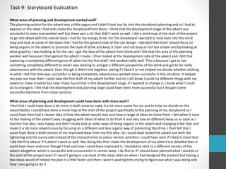 Task 9: Storyboard Evaluation 
What areas of planning and development worked well? 
The planning section for the advert was a little vague and I didn’t look too far into the storyboard planning and so I had to 
expand on the ideas I had and create the storyboard from there. I think that the development stage of the advert was 
successful in areas and worked well but there was a lot that didn’t work as well. I did a mind map at the start of the project 
to go into detail with the overall ideas I had for my energy drink. For the storyboard I decided to look back into the mind 
map and look at some of the ideas that I had for the general look of the can design. I decided then that I should focus on 
being organic in the advert to promote the style of drink and keep it clean and not busy or not too simple and by looking at 
what graphics I was looking at for the can, I got the idea of the advert from there and I felt that this area of the planning 
worked well because I then gained the advert I made. I then looked at the development side of the advert and I felt that 
exploring a completely different genre of advert to the first draft I did worked really well. This is because I got to see 
something completely different to what I was sticking to and got a different perspective of the drink and got to be really 
adventurous with the advert. Even though it didn’t link together, seeing if I liked it or not helped me decide whether sticking 
to what I did first time was successful or being completely adventurous worked more successful in this situation. It helped 
me plan out how then I could take the first draft of my advert further and so I still know I could try different things with my 
advert to make it better but now I have found that in the development stage, if I wanted to change it, I know what I could 
do to change it. I felt that the development and planning stage could have been more successful but I did gain some 
successful elements from these sections. 
What areas of planning and development could have done with more work? 
I feel that I could have done a lot more in both areas to make it a lot more easier for me and to help me decide on the 
advert better. I could have done a mind map at the start of the project specifically to the planning of my storyboard so I 
could have then had a clearer idea of how the advert would look and have a range of ideas to chose from. I felt when it cane 
to the making of the advert I was struggling with ideas of what to do from it and very low on different ideas so as soon as I 
had the first idea I was happy and didn't really look at other ways of being organic in the advert and changing it like that and 
made it a lot more adventurous by focusing on a different and less organic way of promoting the drink. I then felt that I 
could have done a draft version of my improved ideas from my first idea. So I could have tested the advert out with the 
lightening and the sunny side instead of the monochrome to colour version and then I could have seen if I liked it more than 
I did the first idea or if it doesn’t work as well. Not doing this then made the development of my advert less detailed than it 
could have been and even though I had said how I could have improved it, I decided to stick to a different version of the 
advert altogether which is successful and unsuccessful in certain ways. I do feel as if I should have planned what I wanted at 
the start of the project even if I wasn’t going to use most of the ideas later on when I had designed the product but having a 
few ideas would of helped me plan it a little faster and then I wasn’t wasting time trying to figure out what I was doing and 
how I was going to do it. 
 
