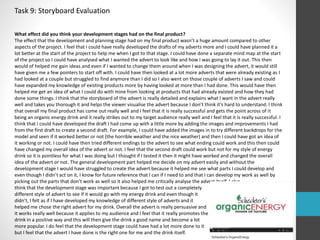 Task 9: Storyboard Evaluation 
What effect did you think your development stages had on the final product? 
The effect that the development and planning stage had on my final product wasn’t a huge amount compared to other 
aspects of the project. I feel that I could have really developed the drafts of my adverts more and I could have planned it a 
lot better at the start of the project to help me when I got to that stage. I could have done a separate mind map at the start 
of the project so I could have analysed what I wanted the advert to look like and how I was going to lay it out. This then 
would of helped me gain ideas and even if I wanted to change them around when I was designing the advert, it would still 
have given me a few pointers to start off with. I could have then looked at a lot more adverts that were already existing as I 
had looked at a couple but struggled to find anymore than I did so I also went on those couple of adverts I saw and could 
have expanded my knowledge of existing products more by having looked at more than I had done. This would have then 
helped me get an idea of what I could do with mine from looking at products that had already existed and how they had 
done some things. I think that the storyboard of the advert is really detailed and explains what I want in the advert really 
well and takes you thorough it and helps the viewer visualise the advert because I don’t think it’s hard to understand. I think 
that overall my final product has come out really well and I feel that it is really successful and gets the point across of it 
being an organic energy drink and it really strikes out to my target audience really well and I feel that it is really successful. I 
think that I could have developed the draft I had come up with a little more by adding the images and improvements I had 
from the first draft to create a second draft. For example, I could have added the images in to try different backdrops for the 
model and seen if it worked better or not (the horrible weather and the nice weather) and then I could have got an idea of 
it working or not. I could have then tried different endings to the advert to see what ending could work and this then could 
have changed my overall idea of the advert or not. I feel that the second draft could work but not for my style of energy 
drink so it is pointless for what I was doing but I thought if I tested it then it might have worked and changed the overall 
idea of the advert or not. The general development part helped me decide on my advert easily and without the 
development stage I would have struggled to create the advert because it helped me see what parts I could develop and 
even though I didn’t act on it, I know for future reference that I can if I need to and that I can develop my work as well by 
picking out the parts that don’t work as well so it also helped me critically analyse the advert itself. I also 
think that the development stage was important because I got to test out a completely 
different style of advert to see if it would go with my energy drink and even though it 
didn’t, I felt as if I have developed my knowledge of different style of adverts and it 
helped me chose the right advert for my drink. Overall the advert is really persuasive and 
it works really well because it applies to my audience and I feel that it really promotes the 
drink in a positive way and this will then give the drink a good name and become a lot 
more popular. I do feel that the development stage could have had a lot more done to it 
but I feel that the advert I have done is the right one for me and the drink itself. 
