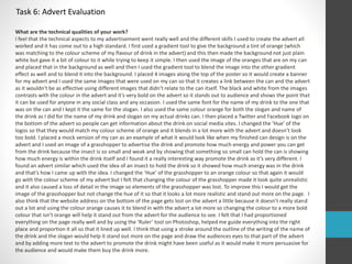 Task 6: Advert Evaluation 
What are the technical qualities of your work? 
I feel that the technical aspects to my advertisement went really well and the different skills I used to create the advert all 
worked and it has come out to a high standard. I first used a gradient tool to give the background a tint of orange (which 
was matching to the colour scheme of my flavour of drink in the advert) and this then made the background not just plain 
white but gave it a bit of colour to it while trying to keep it simple. I then used the image of the oranges that are on my can 
and placed that in the background as well and then I used the gradient tool to blend the image into the other gradient 
effect as well and to blend it into the background. I placed 4 images along the top of the poster so it would create a banner 
for my advert and I used the same images that were used on my can so that it creates a link between the can and the advert 
as it wouldn't be as effective using different images that didn’t relate to the can itself. The black and white from the images 
contrasts with the colour in the advert and it’s very bold on the advert so it stands out to audience and shows the point that 
it can be used for anyone in any social class and any occasion. I used the same font for the name of my drink to the one that 
was on the can and I kept it the same for the slogan. I also used the same colour orange for both the slogan and name of 
the drink as I did for the name of my drink and slogan on my actual drinks can. I then placed a Twitter and Facebook logo on 
the bottom of the advert so people can get information about the drink on social media sites. I changed the ‘Hue’ of the 
logos so that they would match my colour scheme of orange and it blends in a lot more with the advert and doesn’t look 
too bold. I placed a mock version of my can as an example of what it would look like when my finished can design is on the 
advert and I used an image of a grasshopper to advertise the drink and promote how much energy and power you can get 
from the drink because the insect is so small and weak and by showing that something so small can hold the can is showing 
how much energy is within the drink itself and I found it a really interesting way promote the drink as it’s very different. I 
found an advert similar which used the idea of an insect to hold the drink so it showed how much energy was in the drink 
and that’s how I came up with the idea. I changed the ‘Hue’ of the grasshopper to an orange colour so that again it would 
go with the colour scheme of my advert but I felt that changing the colour of the grasshopper made it look quite unrealistic 
and it also caused a loss of detail in the image so elements of the grasshopper was lost. To improve this I would get the 
image of the grasshopper but not change the hue of it so that it looks a lot more realistic and stand out more on the page. I 
also think that the website address on the bottom of the page gets lost on the advert a little because it doesn’t really stand 
out a lot and using the colour orange causes it to blend in with the advert a lot more so changing the colour to a more bold 
colour that isn’t orange will help it stand out from the advert for the audience to see. I felt that I had proportioned 
everything on the page really well and by using the ‘Ruler’ tool on Photoshop, helped me guide everything into the right 
place and proportion it all so that it lined up well. I think that using a stroke around the outline of the writing of the name of 
the drink and the slogan would help it stand out more on the page and draw the audiences eyes to that part of the advert 
and by adding more text to the advert to promote the drink might have been useful as it would make it more persuasive for 
the audience and would make them buy the drink more. 
 