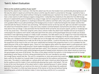 Task 6: Advert Evaluation 
What are the aesthetic qualities of your work? 
Out of all the adverts that I tried out, I felt that this advert was the one that looked more aesthetically pleasing because of 
the way the advert is layed out and how the colours and the way the advert is presented on the page. I wanted to have a 
clean and simple look to the advert without it being too crowded because I wanted it be similar to the design of the can and 
have a clean look to it with it being an organic energy drink. I really liked the simplicity to the advert for Pure BIO Energy 
because it explained the point it needed to by using an image and not using words to promote the drink. They have kept the 
background clear with no patterns or anything to distract the audience and that’s why I only used a subtle image of oranges 
and a gradient effect to just add something to the background so it wasn’t really that boring for the viewer and this then 
matched with the flavour of drink I was promoting. I felt that the banner at the top was the right size and didn’t overpower 
the advert but it framed the advert in a way and it also created a contrast between monochrome and colour and this also 
links back to the can design. It also promotes the fact that the drink can be for any occasion (sports, parties or studying) and 
it’s for any social class. I think that using the same colour scheme makes the advert look relatable and not out of place or 
confusing for the audience and it works really well apart from the colour of the grasshopper because it looks out of place 
and doesn’t look right being orange as it makes it look unrealistic. Pure BIO advert uses an image of an insect but keeps the 
colour of the actual insect without changing it and it works a lot better than changing it to fit the colour scheme. I really like 
how they use a shadow at the bottom so it makes the can on the page look more realistic and this could have been 
something I could of looked into to make the lift of the can look realistic. I could of shrunken the insect a little more to show 
the proportion of the insect to the can a bit more realistically but having it the proportion that it is isn’t a problem for the 
advert because it fills up the negative space. There isn’t any negative space within the advert which is quite good and I don’t 
think that the advert looks overly busy but I think maybe testing the advert out as a landscape as well as a portrait and to 
also test it out with a white background could have been useful. This is because I could of then seen which one suited the 
advert better as I think that using a white background would of helped certain elements of the advert stand out more (e.g. 
the grasshopper and name of the drink). The colour of the advert and the fruit which is in the background will all change 
depending on what flavour of drink is being promoted but for this one I decided to see what 
the orange flavour would look like. The use of a competition or more persuasive text could have 
been useful for the advert as it would make it more persuasive for the audience and promote 
more sales. The advert is really bright on a whole which will make it stand out when being seen 
by the audience and this makes it more aesthetically pleasing than quite a dull advert. The can 
is one of the main focal points of the advert which is what I wanted because it’s what is being 
promoted so by having the can stand out the most on the advert is what draws the audiences 
eyes to it. The advert is a little top heavy because of the banner at the top and without having 
something quite as bold at the bottom makes it more top heavy and this isn’t as successful. 
 