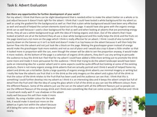 Task 6: Advert Evaluation 
Are there any opportunities for further development of your work? 
For my advert, I think that there can be slight development that is needed either to make the advert better on a whole or to 
just adjust because it doesn’t look right for the advert. I think that I could have tested a white background for my advert as 
well as using the gradient for the background as well as I feel that a plain white background would have been very effective 
as well and would of helped the certain elements stand out on the page. It would have also gone with the organic energy 
drink can as well because I used a clear background for that as well and when looking at adverts that are promoting energy 
drinks, they all use a white background to go with the idea of it being organic and clean. Out of the adverts that I have 
looked at (which are all at the bottom) they all use a clear white background and this really helps the drink and the fruits on 
the page stand out a lot more on the page which I think is really effective for an advert. I think I could of also turned the 
opacity down on the banner so it isn’t as bold and doesn’t make it as top heavy on the advert because it will then help the 
banner flow into the advert and not just look like a block on the page. Making the grasshopper green instead of orange 
would make the grasshopper look more realistic and not as out of place and I would also crop it down a little smaller so that 
it looked more in proportion with the can, even though the viewer will be able to see the proportion anyway, it would make 
it more realistic. At the bottom of the page is a selection of organic drink adverts, they don’t use any writing to persuade 
the audience to buy the drink but I feel that for my advert I could have added a little more writing just to promote the drink 
some more and made it more persuasive for the audience. I think that trying to do the advert landscape would have been 
quite an interesting idea for a poster advert and in some aspects could be quite difficult but looking at some of the existing 
products, there is not many organic energy drink adverts that are actually portrait and I think it would of helped frame my 
advert and drinks can a lot better. Quite a large quantity of organic energy drink adverts use minimal imagery or writing but 
I really like how the adverts use fruit that is in the drink as the only imagery on the advert and a glass full of the drink so 
that the colour of the drink relates to the fruit that has been used and the audience can see that. I think that this is 
something I could further develop into my advert as I think it is an interesting idea and it keeps the advert simple but full of 
detail from the fruit and I like the idea of using the glass which is full of the drink so you can see the different colours from 
the different flavours. Some of the adverts just use the can on the advert with all the different flavours just so people can 
see the different flavours of the energy drink and I think even something like that can come across quite effective and I think 
it could work really well if I use shadows in the advert 
really well because this will then make it more 
realistic. By using a bolder colour for the web 
link, it would make it stand out more on the 
advert as it gets lost within the advert because 
of it being the same colour as the background 
nearly. 
 
