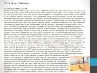 Task 6: Advert Evaluation 
Is your final piece fit for purpose? 
The advert for my drink fits the purpose for this project as I feel it clearly states the drink and advertises it well compared to 
existing products. The name of the drink is clearly seen and has a lot of space around the name of the drink because having 
the space around the name helps it stand out a lot more on the advert and makes it easier for the audience to see. The font 
is easy to read and the colour also makes it easy to read and the audience won’t be struggling to read it. There is enough 
room kept between the slogan of the drink and the name of the drink which helps the slogan stand out and the name stand 
out as well. The colour of the background and the image in the background doesn’t become distractive even though it’s not 
clear but because the opacity was turned down on the image, it doesn’t become too bold and sits nicely in the background. 
The image of the drink it really big and the label is easy to see so the audience will be able to see what the drink is and 
notice it easily on the advert and it is very clear on the advert. The banner at the top links really well with the advert and is 
advertising the fact that the drink is for all social classes and for anything and so the images of different people doing 
different things relates to the message of the drink and for who it is for. I think that the idea I have used to advertise the 
energy of the drink and the power you gain from the drink is reasonable and is easy for people to understand. The target 
audience for my drink is mainly for women because of the feminine font and colours and the less calories that it promotes 
but I feel that the advert is quite unisex and isn’t really feminine or masculine. Even though the font and the colours are 
quite feminine, I think that it doesn’t gain anymore feminine apart from those two points which I feel came out better than I 
expected because it will promote a larger audience for the drink. I feel that it appeals to the right age group and doesn’t 
promote such a younger audience which is good because I wouldn’t want to be attracting children for my drink because it’s 
still an energy drink. I do think my advert is very mature and the images are of a very high quality as well as the advert on a 
whole being high quality. There is nothing in my advert which would cause concern and would go against the set of rules 
that is set by the ASA so I am very happy that it wouldn’t be a hug concern to people when they see it. Having the can tilted 
on it’s side, turns the label on the can the right way and I think that this is useful because it helps the audience see the 
name of the drink again and the details on the can are all the right way which is really useful for the advert. The colour 
scheme of the drink matches the colour scheme on the can and the image of the oranges in the background matches the 
image on the can as well which causes the advert to link with the can and the flavour of the drink 
and this causes everything to link together on a whole. I think that the advert has a subtle message 
to it as there isn’t much writing apart from the name of the drink and the slogan to the drink so 
showing that it’s for everyone and any activity in the banner and the power that the drink gives 
you by using an insect to show that is quite a good skill to use as your not persuading people with 
writing but with the imagery and this is what quite a few of the other organic energy drink adverts 
do already. Overall, I feel that the advert has been advertised really well and met the standards of 
The ASA and it has fit the purpose of an energy drink advert from looking at exsiting adverts but to 
Improve it that little bit a white background would have been interesting to use for the advert. 
 