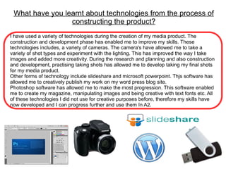 What have you learnt about technologies from the process of
                 constructing the product?
I have used a variety of technologies during the creation of my media product. The
construction and development phase has enabled me to improve my skills. These
technologies includes, a variety of cameras. The camera's have allowed me to take a
variety of shot types and experiment with the lighting. This has improved the way I take
images and added more creativity. During the research and planning and also construction
and development, practising taking shots has allowed me to develop taking my final shots
for my media product.
Other forms of technology include slideshare and microsoft powerpoint. Thjs software has
allowed me to creatively publish my work on my word press blog site.
Photoshop software has allowed me to make the most progression. This software enabled
me to create my magazine, manipulating images and being creative with text fonts etc. All
of these technologies I did not use for creative purposes before, therefore my skills have
now developed and I can progress further and use them In A2.
 