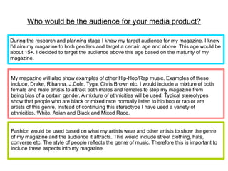 Who would be the audience for your media product?

During the research and planning stage I knew my target audience for my magazine. I knew
I'd aim my magazine to both genders and target a certain age and above. This age would be
about 15+. I decided to target the audience above this age based on the maturity of my
magazine.


My magazine will also show examples of other Hip-Hop/Rap music. Examples of these
include, Drake, Rihanna, J.Cole, Tyga, Chris Brown etc. I would include a mixture of both
female and male artists to attract both males and females to stop my magazine from
being bias of a certain gender. A mixture of ethnicities will be used. Typical stereotypes
show that people who are black or mixed race normally listen to hip hop or rap or are
artists of this genre. Instead of continuing this stereotype I have used a variety of
ethnicities. White, Asian and Black and Mixed Race.


Fashion would be used based on what my artists wear and other artists to show the genre
of my magazine and the audience it attracts. This would include street clothing, hats,
converse etc. The style of people reflects the genre of music. Therefore this is important to
include these aspects into my magazine.
 