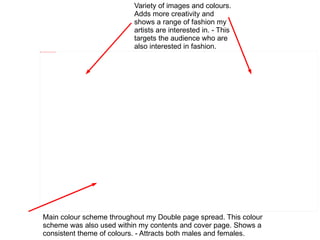 Variety of images and colours.
                                                            Adds more creativity and
                                                            shows a range of fashion my
                                                            artists are interested in. - This
                                                            targets the audience who are
file:///C:/Users/test/Pictures/double%20page%20spread.png
                                                            also interested in fashion.




       Main colour scheme throughout my Double page spread. This colour
       scheme was also used within my contents and cover page. Shows a
       consistent theme of colours. - Attracts both males and females.
 