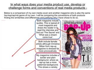 In what ways does your media product use, develop or
                                                   challenge forms and conventions of real media products -
                               Below is a comparison of my own media cover and another magazine who is also the same
                               hip-hop/rap/rnb genre of my own. I will be comparing the conventions of both products
                               finding the similarities and differences and justifying why I have chose to do so.
file:///C:/Users/test/Pictures/front%20cover.png



                                                                     Both magazine include
                                                                    quotes. This is typical of
                                                                       most magazine and
                                                                      draws the reader in to
                                                                      read the interview and
                                                                    find out 'The Secret' and
                                                                        'What was a dream
                                                                            come true'.

                                                                         Both include female
                                                                      artists although Christina
                                                                          Milian from rap-up
                                                                      magazine is dressed far
                                                                         more provocatively.

                                                                      My magazine includes a
                                                                          border and plain
                                                                       background, where as
                                                                         rap-up has a more
                                                                      patterned background.
                                                                        This shows a variety.
 