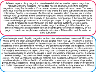Different aspects of my magazine have showed similarities to other popular magazines.
       Although within my magazine I have added my own originality, something that other
 magazines or very few have done. For example, my cover page includes a border. The reason
 why I have included a simple coloured border is to enable it to stand out further and look more
   interesting. Rap-Up is an example of a hip-hop/rap magazine which does not use a border.
 Although Rap-Up includes a more detailed background. This is something I have not used as I
  did not want to over power the creativity on the cover of my magazine. If there are too many
  colours and designs, pictures and texts it will just put people off buying the magazine. This is
       due to it included to much information and then standing out for the wrong reasons.
      The layout of my features is similar to other magazine although it differs from Rap-Up.
    Different magazines adapt different ways of presenting their information effectively on the
    page. I chose to use simple boxes and variety of colours. This enabled my information to
                                         stand out further.

  Also in comparison to Rap-Up magazine similar colour schemes have been used. Mixtures of
 whites, pinks and black, although there are also purples within Rap-Up. This shows a theme of
  colours, something I also applied to my own magazine. It also shows to the audience that the
magazines are not gender biased. Anyone, of any gender can purchase the magazine. Therefore
  my magazine shows similarities in comparison to other magazines based on colour schemes.
The image is also an important aspect of the magazine. My artists appropriately match the genre
of my magazine based on where the images is taken and what my artists are wearing. It shows a
    more street edge. The colours of the clothing of my artists also match my magazine theme
 colours. The Rap-Up magazine artist also matches their magazine. Although in comparison the
  artist has adapted a different fashion. Christina Milian is wearing a more low cut shop, leather,
gloves, shorts, accessories – bling, sunglasses etc. Although the variety of shots on my contents
and double page spread show a different perspective of my artists, as they also where a different
              variety of clothing. E.g. bolder colours, hats, shorts, leather, denim etc.
 