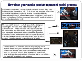 I used several conventions of a hip hop magazine to represent my social group. Firstly I
chose my model to have a specific look, I forced on what prop I was going to use to make
my magazine more appealing to its target audience. On my front page I used
headphones, as this object is well used by young teens as they have a great interest in
music, therefore they tend to listen to music allot ,also in society nowadays headphones
are as well used as a fashion trend.


My model was told to wear in a way that represented the social group I
was aiming for. This was to attract and be more appealing to my
audience. He wore a bomber black jacket with a hood and a baseball
hat with a side bag. This dress sense is now worn by young teenage
boys, this very well represents the teens of London today. My location
of my photograph also represents my social group, reason being is that
young teens are known as hanging around on streets, sitting on walls in
a group of friends, I included this in my photograph to portray this.




  I also thought about the information to include on my front page. This is
  important as it will attract your audience into reading an article that is relatable
  to them or that fascinates them. So I included information on well- known
  artists such as Rihanna and Chris brown as their story is something that
  young people will gossip about and have an interest in. also the topic being on
  their relationship is relatable to young teenagers.
 