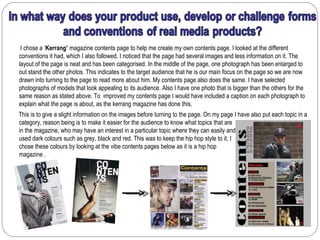 I chose a ‘Kerrang’ magazine contents page to help me create my own contents page. I looked at the different
conventions it had, which I also followed. I noticed that the page had several images and less information on it. The
layout of the page is neat and has been categorised. In the middle of the page, one photograph has been enlarged to
out stand the other photos. This indicates to the target audience that he is our main focus on the page so we are now
drawn into turning to the page to read more about him. My contents page also does the same. I have selected
photographs of models that look appealing to its audience. Also I have one photo that is bigger than the others for the
same reason as stated above. To improved my contents page I would have included a caption on each photograph to
explain what the page is about, as the kerrang magazine has done this.
This is to give a slight information on the images before turning to the page. On my page I have also put each topic in a
category, reason being is to make it easier for the audience to know what topics that are
in the magazine, who may have an interest in a particular topic where they can easily and quickly turn to the page. I
used dark colours such as grey, black and red. This was to keep the hip hop style to it, I
chose these colours by looking at the vibe contents pages below as it is a hip hop
magazine .
 