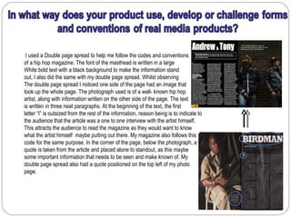 I used a Double page spread to help me follow the codes and conventions
of a hip hop magazine. The font of the masthead is written in a large
White bold text with a black background to make the information stand
out, I also did the same with my double page spread. Whilst observing
The double page spread I noticed one side of the page had an image that
took up the whole page. The photograph used is of a well- known hip hop
artist, along with information written on the other side of the page. The text
is written in three neat paragraphs. At the beginning of the text, the first
letter “I” is outsized from the rest of the information, reason being is to indicate to
the audience that the article was a one to one interview with the artist himself.
This attracts the audience to read the magazine as they would want to know
what the artist himself maybe putting out there. My magazine also follows this
code for the same purpose. In the corner of the page, below the photograph, a
quote is taken from the article and placed alone to standout, as this maybe
some important information that needs to be seen and make known of. My
double page spread also had a quote positioned on the top left of my photo
page.
 