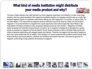 The type of media institution that might distribute my music magazine would bauer, this institution is a well -known large
company, that has a great reputation of the magazines it publishes therefore my magazine would be seen as a really high
standard magazine. Bauer is a worldwide media empire offering over 300 magazines in 15 countries, as well as online, TV
and radio stations. This means that my magazine would be well-known around the world as it offers over 300 hundred
magazine in 15 country therefore my magazine has a great opportunity to be made recognizable. Bauer Media is also
multi-platform UK-based consisting of many companies collected around two main divisions – Magazines and Radio -
widely recognised and rewarded as being industry innovators. As my magazine is targeted at uk teenagers its a quicker
access to purchase my magazine as they are based in the UK. Bauer’s business is built on influential media brands with
millions of personal relationships with engaged readers and listeners. Therefore my magazine will have allot of readers as
bauer has a great relationship with its readers. There strategy is to connect audiences with excellent content through there
broad multi-touch point brand platforms, wherever and whenever and however they want. This would be great for my
magazine, as this brings a large audience into knowing my magazine.
 
