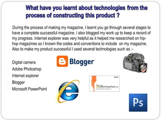 During the process of making my magazine, I learnt you go through several stages to
  have a complete successful magazine. I also blogged my work up to keep a record of
  my progress. Internet explorer was very helpful as it helped me researched on hip-
  hop magazines so I known the codes and conventions to include on my magazine.
  Also to make my product successful I used several technologies such as :-

• Digital camera
• Adobe Photoshop
• Internet explorer
• Blogger
• Microsoft PowerPoint
 