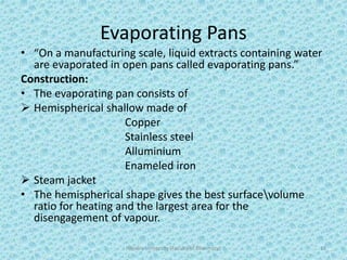 Evaporating Pans
• “On a manufacturing scale, liquid extracts containing water
are evaporated in open pans called evaporating pans.”
Construction:
• The evaporating pan consists of
 Hemispherical shallow made of
Copper
Stainless steel
Alluminium
Enameled iron
 Steam jacket
• The hemispherical shape gives the best surfacevolume
ratio for heating and the largest area for the
disengagement of vapour.
Hajvery University (Faculty of Pharmacy) 13
 