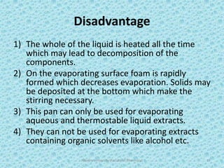 Disadvantage
1) The whole of the liquid is heated all the time
which may lead to decomposition of the
components.
2) On the evaporating surface foam is rapidly
formed which decreases evaporation. Solids may
be deposited at the bottom which make the
stirring necessary.
3) This pan can only be used for evaporating
aqueous and thermostable liquid extracts.
4) They can not be used for evaporating extracts
containing organic solvents like alcohol etc.
Hajvery University (Faculty of Pharmacy) 17
 