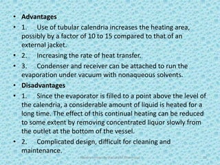 • Advantages
• 1. Use of tubular calendria increases the heating area,
possibly by a factor of 10 to 15 compared to that of an
external jacket.
• 2. Increasing the rate of heat transfer.
• 3. Condenser and receiver can be attached to run the
evaporation under vacuum with nonaqueous solvents.
• Disadvantages
• 1. Since the evaporator is filled to a point above the level of
the calendria, a considerable amount of liquid is heated for a
long time. The effect of this continual heating can be reduced
to some extent by removing concentrated liquor slowly from
the outlet at the bottom of the vessel.
• 2. Complicated design, difficult for cleaning and
maintenance.
Hajvery University (Faculty of Pharmacy) 23
 