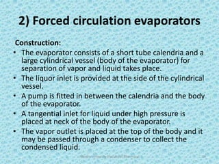 2) Forced circulation evaporators
Construction:
• The evaporator consists of a short tube calendria and a
large cylindrical vessel (body of the evaporator) for
separation of vapor and liquid takes place.
• The liquor inlet is provided at the side of the cylindrical
vessel.
• A pump is fitted in between the calendria and the body
of the evaporator.
• A tangential inlet for liquid under high pressure is
placed at neck of the body of the evaporator.
• The vapor outlet is placed at the top of the body and it
may be passed through a condenser to collect the
condensed liquid.
Hajvery University (Faculty of Pharmacy) 24
 