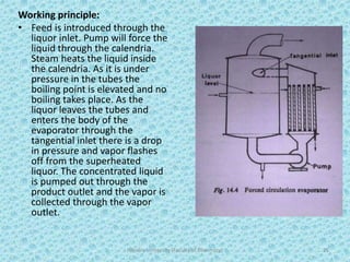 Working principle:
• Feed is introduced through the
liquor inlet. Pump will force the
liquid through the calendria.
Steam heats the liquid inside
the calendria. As it is under
pressure in the tubes the
boiling point is elevated and no
boiling takes place. As the
liquor leaves the tubes and
enters the body of the
evaporator through the
tangential inlet there is a drop
in pressure and vapor flashes
off from the superheated
liquor. The concentrated liquid
is pumped out through the
product outlet and the vapor is
collected through the vapor
outlet.
Hajvery University (Faculty of Pharmacy) 25
 