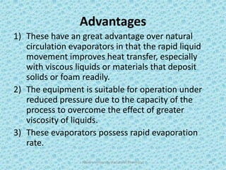 Advantages
1) These have an great advantage over natural
circulation evaporators in that the rapid liquid
movement improves heat transfer, especially
with viscous liquids or materials that deposit
solids or foam readily.
2) The equipment is suitable for operation under
reduced pressure due to the capacity of the
process to overcome the effect of greater
viscosity of liquids.
3) These evaporators possess rapid evaporation
rate.
Hajvery University (Faculty of Pharmacy) 26
 
