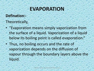 EVAPORATION
Defination:-
Theoretically,
• “Evaporation means simply vaporization from
the surface of a liquid. Vaporization of a liquid
below its boiling point is called evaporation.”
• Thus, no boiling occurs and the rate of
vaporization depends on the diffusion of
vapour through the boundary layers above the
liquid.
Hajvery University (Faculty of Pharmacy) 3
 