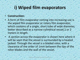i) Wiped film evaporators
• Construction:
• A form of film evaporator coming into increasing use is
the wiped film evaporator or rotary film evaporator,
which contains of a single, short tube of wide diameter,
better described as a narrow cylindrical vessel,1 or 2
meters in length.
• A section across the evaporator is shown here where it
will be seen that the vessel is surrounded by a heated
jacked. Through the vessel is a bladed rotor, with a
clearance of the order of 1mm between the tips of the
rotor blades and the wall of the vessel.
Hajvery University (Faculty of Pharmacy) 30
 