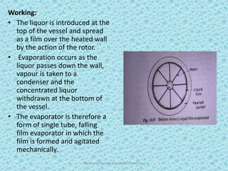 Working:
• The liquor is introduced at the
top of the vessel and spread
as a film over the heated wall
by the action of the rotor.
• Evaporation occurs as the
liquor passes down the wall,
vapour is taken to a
condenser and the
concentrated liquor
withdrawn at the bottom of
the vessel.
• The evaporator is therefore a
form of single tube, falling
film evaporator in which the
film is formed and agitated
mechanically.
Hajvery University (Faculty of Pharmacy) 31
 