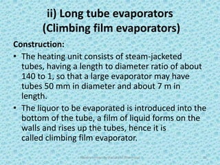 ii) Long tube evaporators
(Climbing film evaporators)
Construction:
• The heating unit consists of steam-jacketed
tubes, having a length to diameter ratio of about
140 to 1, so that a large evaporator may have
tubes 50 mm in diameter and about 7 m in
length.
• The liquor to be evaporated is introduced into the
bottom of the tube, a film of liquid forms on the
walls and rises up the tubes, hence it is
called climbing film evaporator.
Hajvery University (Faculty of Pharmacy) 32
 