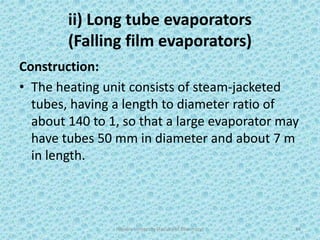 ii) Long tube evaporators
(Falling film evaporators)
Construction:
• The heating unit consists of steam-jacketed
tubes, having a length to diameter ratio of
about 140 to 1, so that a large evaporator may
have tubes 50 mm in diameter and about 7 m
in length.
Hajvery University (Faculty of Pharmacy) 34
 
