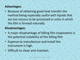 Advantages:
• Because of obtaining good heat transfer the
method being especially useful with liquids that
are too viscous to be processed in units in which
the film is formed naturally.
Disadvantages:
• A major disadvantage of falling film evaporators is
the potential instability of the falling film
• Expense to manufacture and install the
instrument is high.
• Difficult to clean and maintain.
Hajvery University (Faculty of Pharmacy) 36
 