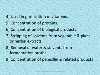 4) Used in purification of vitamins.
5) Concentration of proteins.
6) Concentration of biological products.
7) Stripping of solvents from vegetable & plant
or herbal extracts.
8) Removal of water & solvents from
fermentation broths.
9) Concentration of penicillin & related products
Hajvery University (Faculty of Pharmacy) 38
 