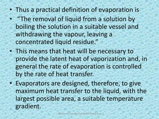 • Thus a practical definition of evaporation is
• “The removal of liquid from a solution by
boiling the solution in a suitable vessel and
withdrawing the vapour, leaving a
concentrated liquid residue.”
• This means that heat will be necessary to
provide the latent heat of vaporization and, in
general the rate of evaporation is controlled
by the rate of heat transfer.
• Evaporators are designed, therefore, to give
maximum heat transfer to the liquid, with the
largest possible area, a suitable temperature
gradient.
Hajvery University (Faculty of Pharmacy) 4
 