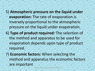 5) Atmospheric pressure on the liquid under
evaporation: The rate of evaporation is
inversely proportional to the atmospheric
pressure on the liquid under evaporation.
6) Type of product required: The selection of
the method and apparatus to be used for
evaporation depends upon type of product
required.
7) Economic factors: When selecting the
method and apparatus the economic factors
are important
Hajvery University (Faculty of Pharmacy) 8
 