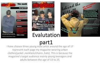Evalutation
                           part1 the age of 17
I have chosen three young male artist around
    represent each page my magazine wearing urban
clothes(jacket ,necklace/chains ,hats). This is because the
 magazine’s target audience mainly young teenagers and
           adults between the age of 13 to 25.
 