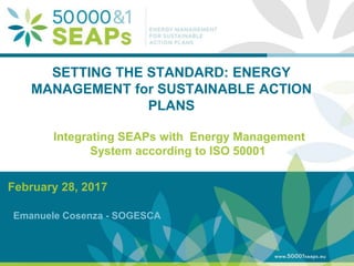 Supporting Local Authoritites in the Development and Integration of SEAPs with
Energy management SystemsAccording to ISO 500001
www.50001seaps.eu
@50001SEAPs
SETTING THE STANDARD: ENERGY
MANAGEMENT for SUSTAINABLE ACTION
PLANS
February 28, 2017
Emanuele Cosenza - SOGESCA
Integrating SEAPs with Energy Management
System according to ISO 50001
 