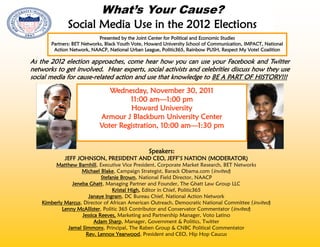 What’s Your Cause?
              Social Media Use in the 2012 Elections
                            Presented by the Joint Center for Political and Economic Studies
       Partners: BET Networks, Black Youth Vote, Howard University School of Communication, IMPACT, National
        Action Network, NAACP, National Urban League, Politic365, Rainbow PUSH, Respect My Vote! Coalition

As the 2012 election approaches, come hear how you can use your Facebook and Twitter
networks to get involved. Hear experts, social activists and celebrities discuss how they use
social media for cause-related action and use that knowledge to BE A PART OF HISTORY!!!

                               Wednesday, November 30, 2011
                                     11:00 am—1:00 pm
                                     Howard University
                            Armour J Blackburn University Center
                            Voter Registration, 10:00 am—1:30 pm


                                                 Speakers:
             JEFF JOHNSON, PRESIDENT AND CEO, JEFF’S NATION (MODERATOR)
         Matthew Barnhill, Executive Vice President, Corporate Market Research, BET Networks
                    Michael Blake, Campaign Strategist, Barack Obama.com (invited)
                             Stefanie Brown, National Field Director, NAACP
                Jeneba Ghatt, Managing Partner and Founder, The Ghatt Law Group LLC
                                  Kristal High, Editor in Chief, Politic365
                       Janaye Ingram, DC Bureau Chief, National Action Network
    Kimberly Marcus, Director of African American Outreach, Democratic National Committee (invited)
            Lenny McAllister, Politic 365 Contributor and Conservator Commentator (invited)
                    Jessica Reeves, Marketing and Partnership Manager, Voto Latino
                          Adam Sharp, Manager, Government & Politics, Twitter
              Jamal Simmons, Principal, The Raben Group & CNBC Political Commentator
                      Rev. Lennox Yearwood, President and CEO, Hip Hop Caucus
 