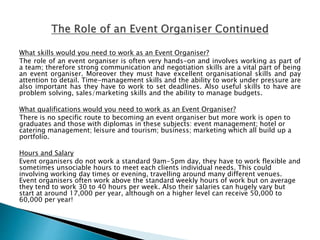 What skills would you need to work as an Event Organiser?
The role of an event organiser is often very hands-on and involves working as part of
a team; therefore strong communication and negotiation skills are a vital part of being
an event organiser. Moreover they must have excellent organisational skills and pay
attention to detail. Time-management skills and the ability to work under pressure are
also important has they have to work to set deadlines. Also useful skills to have are
problem solving, sales/marketing skills and the ability to manage budgets.
What qualifications would you need to work as an Event Organiser?
There is no specific route to becoming an event organiser but more work is open to
graduates and those with diplomas in these subjects: event management; hotel or
catering management; leisure and tourism; business; marketing which all build up a
portfolio.
Hours and Salary
Event organisers do not work a standard 9am-5pm day, they have to work flexible and
sometimes unsociable hours to meet each clients individual needs. This could
involving working day times or evening, travelling around many different venues.
Event organisers often work above the standard weekly hours of work but on average
they tend to work 30 to 40 hours per week. Also their salaries can hugely vary but
start at around 17,000 per year, although on a higher level can receive 50,000 to
60,000 per year!
 
