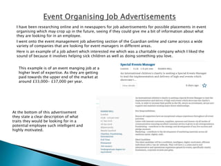 I have been researching online and in newspapers for job advertisements for possible placements in event
organising which may crop up in the future, seeing if they could give me a bit of information about what
they are looking for in an employee.
I went onto the event management job adverting section of the Guardian online and came across a wide
variety of companies that are looking for event managers in different areas.
Here is an example of a job advert which interested me which was a charitable company which I liked the
sound of because it involves helping sick children as well as doing something you love.
This example is of an event manging job at a
higher level of expertise. As they are getting
paid towards the upper end of the market at
around £33,000- £37,000 per year.
At the bottom of this advertisement
they state a clear description of what
traits they would be looking for in a
potential employee such intelligent and
highly motivated.
 