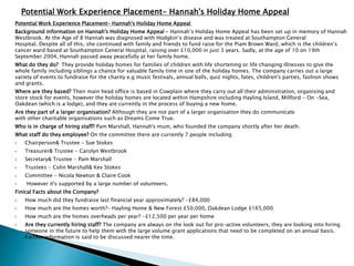 Potential Work Experience Placement- Hannah's Holiday Home Appeal
Background information on Hannah's Holiday Home Appeal - Hannah’s Holiday Home Appeal has been set up in memory of Hannah
Westbrook. At the Age of 8 Hannah was diagnosed with Hodgkin’s disease and was treated at Southampton General
Hospital. Despite all of this, she continued with family and friends to fund raise for the Piam Brown Ward, which is the children’s
cancer ward based at Southampton General Hospital, raising over £10,000 in just 3 years. Sadly, at the age of 10 on 19th
September 2004, Hannah passed away peacefully at her family home.
What do they do? They provide holiday homes for families of children with life shortening or life changing illnesses to give the
whole family including siblings a chance for valuable family time in one of the holiday homes. The company carries out a large
variety of events to fundraise for the charity e.g music festivals, annual balls, quiz nights, fates, children's parties, fashion shows
and grants.
Where are they based? Their main head office is based in Cowplain where they carry out all their administration, organising and
store stock for events, however the holiday homes are located within Hampshire including Hayling Island, Millford - On -Sea,
Oakdean (which is a lodge), and they are currently in the process of buying a new home.
Are they part of a larger organisation? Although they are not part of a larger organisation they do communicate
with other charitable organisations such as Dreams Come True.
Who is in charge of hiring staff? Pam Marshall, Hannah's mum, who founded the company shortly after her death.
What staff do they employee? On the committee there are currently 7 people including:
 Chairperson& Trustee - Sue Stokes
 Treasurer& Trustee - Carolyn Westbrook
 Secretary& Trustee - Pam Marshall
 Trustees - Colin Marshall& Kev Stokes
 Committee - Nicola Newton & Claire Cook
 However it's supported by a large number of volunteers.
Finical Facts about the Company?
 How much did they fundraise last financial year approximately? -£84,000
 How much are the homes worth?- Hayling Home & New Forest £50,000, Oakdean Lodge £165,000
 How much are the homes overheads per year? -£12,500 per year per home
 Are they currently hiring staff? The company are always on the look out for pro-active volunteers, they are looking into hiring
someone in the future to help them with the large volume grant applications that need to be completed on an annual basis.
Further information is said to be discussed nearer the time.
Potential Work Experience Placement- Hannah's Holiday Home Appeal
 