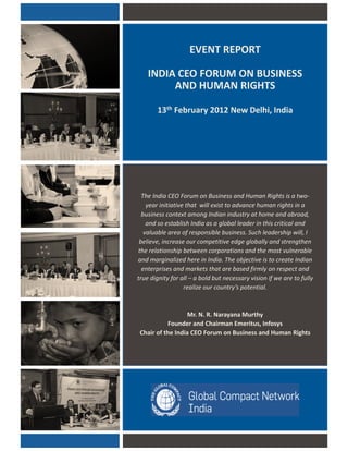 EVENT REPORT
INDIA CEO FORUM ON BUSINESS
AND HUMAN RIGHTS
13th February 2012 New Delhi, Indiay
The India CEO Forum on Business and Human Rights is a two-
year initiative that will exist to advance human rights in a
business context among Indian industry at home and abroad,
and so establish India as a global leader in this critical andg
valuable area of responsible business. Such leadership will, I
believe, increase our competitive edge globally and strengthen
the relationship between corporations and the most vulnerable
and marginalized here in India. The objective is to create Indian
enterprises and markets that are based firmly on respect and
true dignity for all – a bold but necessary vision if we are to fullyg y f y f f y
realize our country’s potential.
Mr. N. R. Narayana Murthy
Founder and Chairman Emeritus, Infosys
Chair of the India CEO Forum on Business and Human Rights
 
