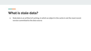 What is stale data?
● Stale data is an artifact of caching, in which an object in the cache is not the most recent
version committed to the data source
 