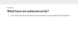 What have we achieved so far?
● Since stale data exists, why did we take the trouble to scale by adding more complexity?
 